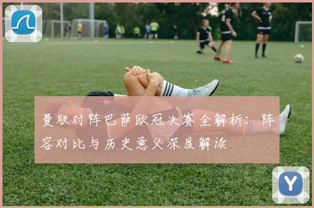 曼联对阵巴萨欧冠决赛全解析：阵容对比与历史意义深度解读