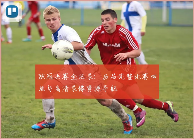 欧冠决赛全记录：历届完整比赛回放与高清录像资源导航