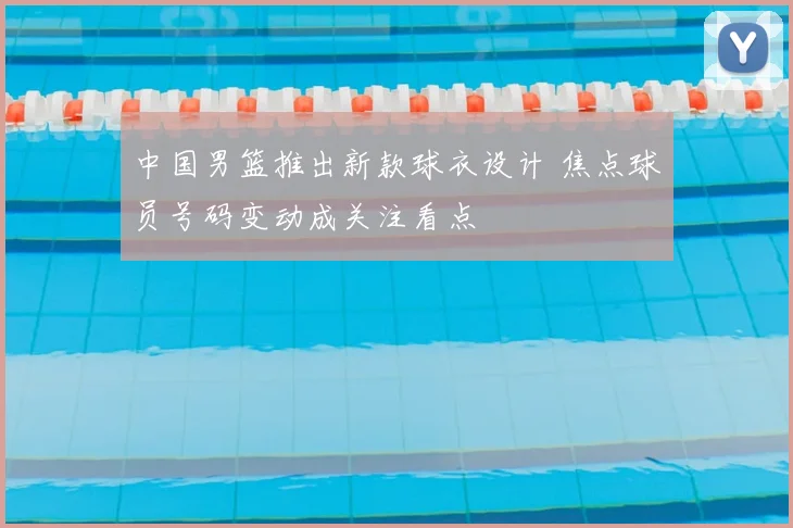 中国男篮推出新款球衣设计 焦点球员号码变动成关注看点
