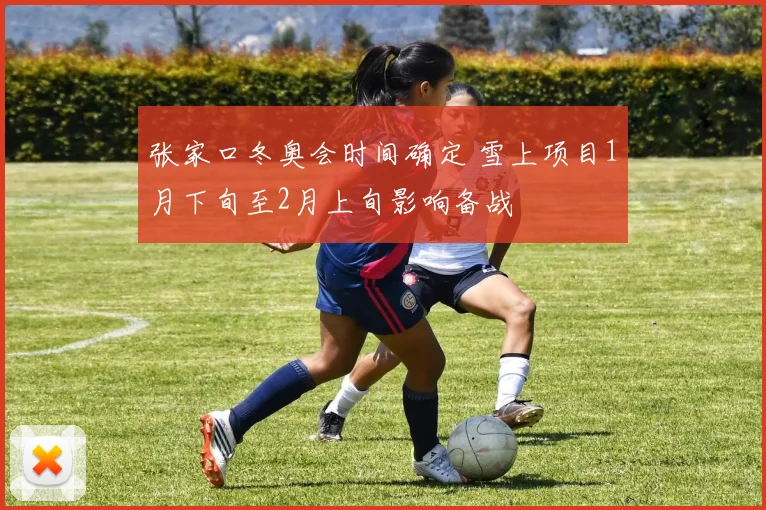 张家口冬奥会时间确定 雪上项目1月下旬至2月上旬影响备战