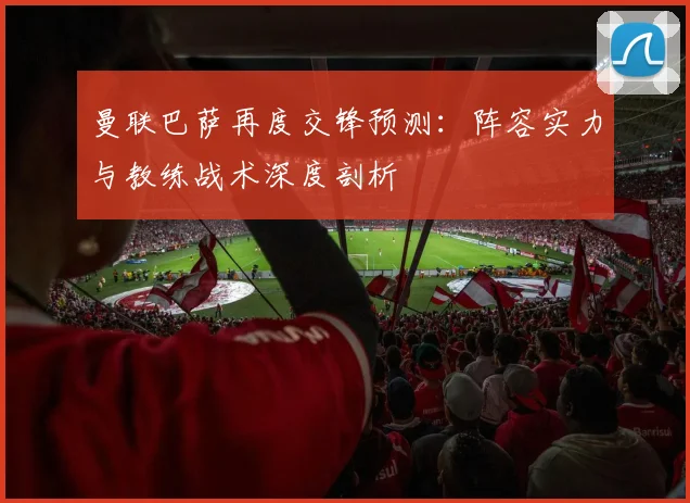 曼联巴萨再度交锋预测：阵容实力与教练战术深度剖析