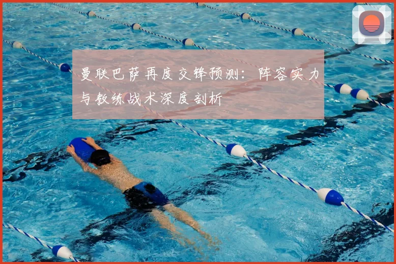 曼联巴萨再度交锋预测：阵容实力与教练战术深度剖析