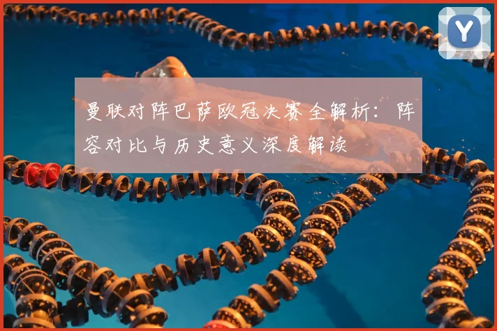 曼联对阵巴萨欧冠决赛全解析：阵容对比与历史意义深度解读